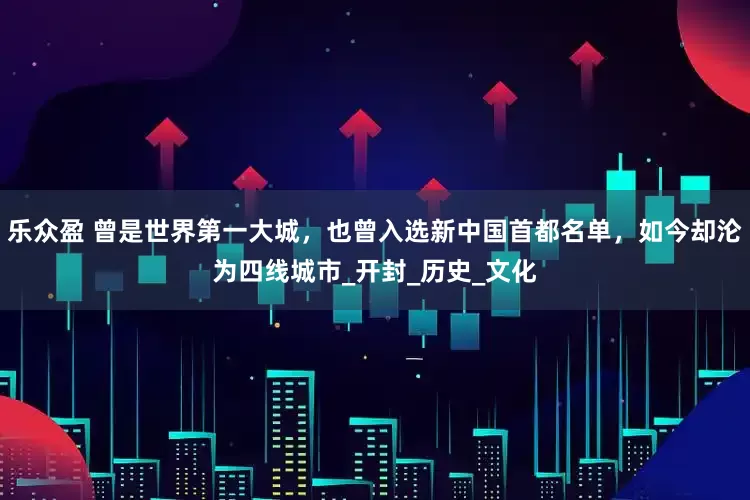 乐众盈 曾是世界第一大城，也曾入选新中国首都名单，如今却沦为四线城市_开封_历史_文化