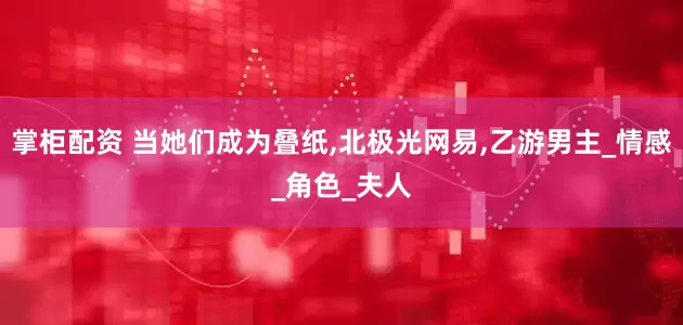 掌柜配资 当她们成为叠纸,北极光网易,乙游男主_情感_角色_夫人