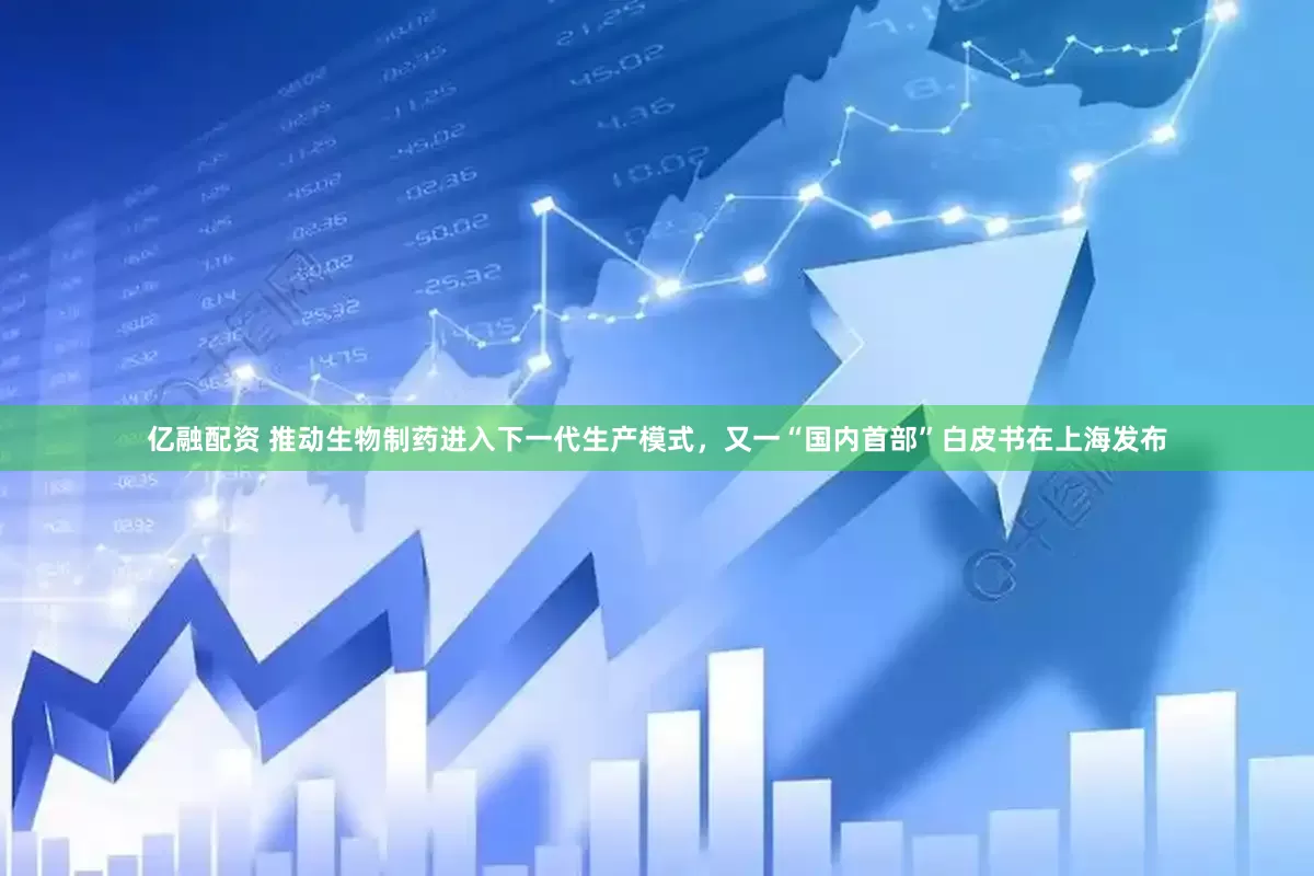 亿融配资 推动生物制药进入下一代生产模式，又一“国内首部”白皮书在上海发布