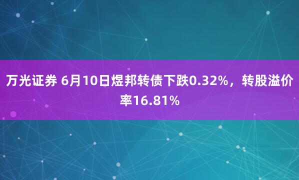 万光证券 6月10日煜邦转债下跌0.32%，转股溢价率16.81%