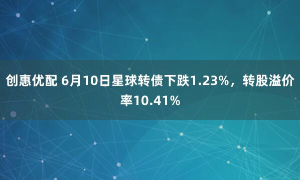 创惠优配 6月10日星球转债下跌1.23%，转股溢价率10.41%